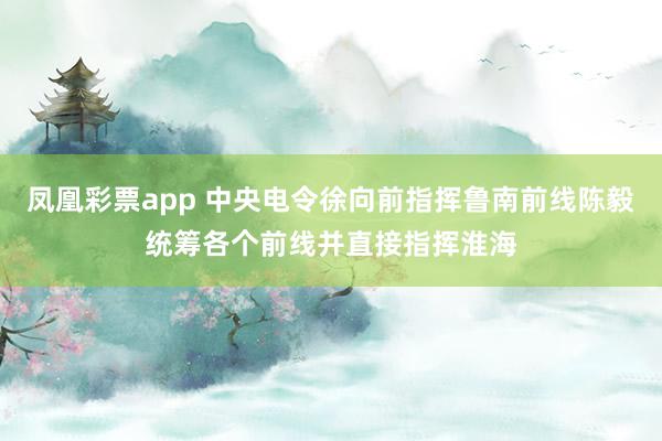凤凰彩票app 中央电令徐向前指挥鲁南前线陈毅统筹各个前线并直接指挥淮海