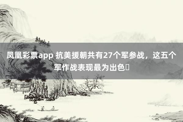 凤凰彩票app 抗美援朝共有27个军参战,这五个军作战表现最为出色