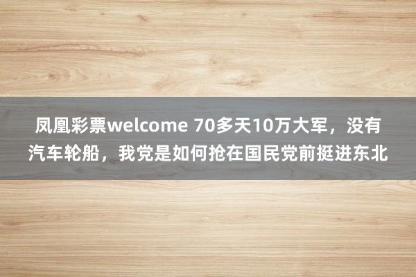 凤凰彩票welcome 70多天10万大军，没有汽车轮船，我党是如何抢在国民党前挺进东北