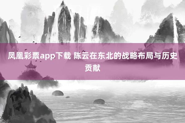 凤凰彩票app下载 陈云在东北的战略布局与历史贡献
