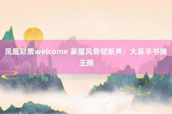 凤凰彩票welcome 篆籀风骨赋新声：大篆手书滕王阁