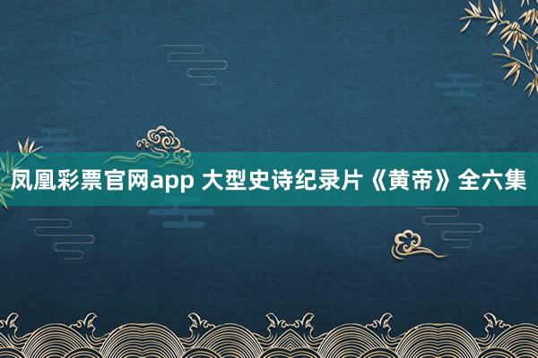 凤凰彩票官网app 大型史诗纪录片《黄帝》全六集