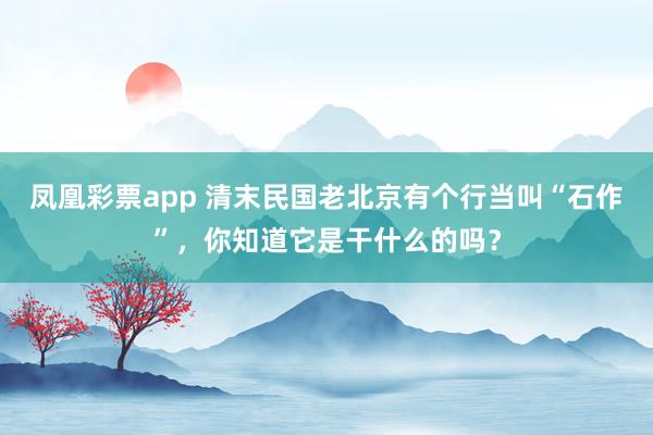 凤凰彩票app 清末民国老北京有个行当叫“石作”,你知道它是干什么的吗?