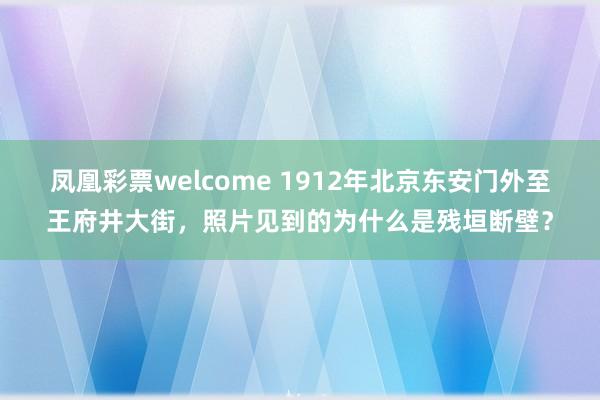 凤凰彩票welcome 1912年北京东安门外至王府井大街,照片见到的为什么是残垣断壁?