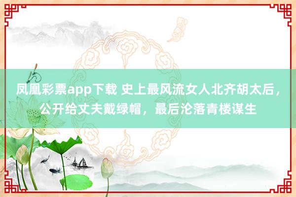 凤凰彩票app下载 史上最风流女人北齐胡太后，公开给丈夫戴绿帽，最后沦落青楼谋生