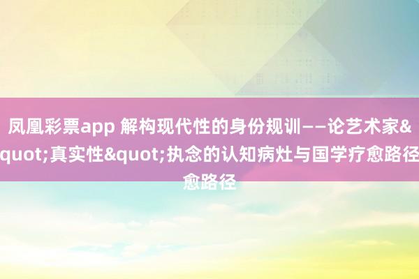 凤凰彩票app 解构现代性的身份规训——论艺术家"真实性"执念的认知病灶与国学疗愈路径