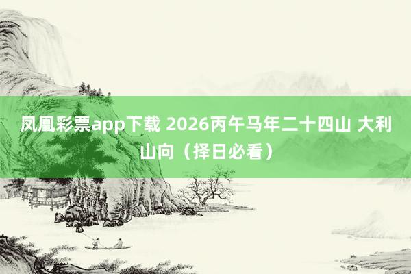 凤凰彩票app下载 2026丙午马年二十四山 大利山向（择日必看）