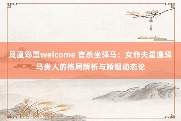 凤凰彩票welcome 官杀坐驿马：女命夫星逢驿马贵人的格局解析与婚姻动态论