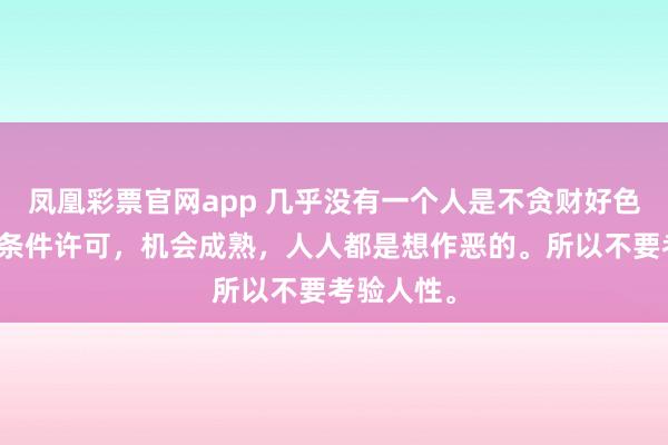 凤凰彩票官网app 几乎没有一个人是不贪财好色的，只要条件许可，机会成熟，人人都是想作恶的。所以不要考验人性。