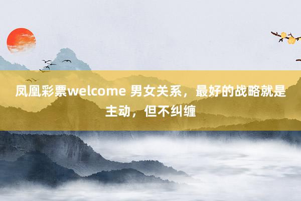 凤凰彩票welcome 男女关系，最好的战略就是主动，但不纠缠