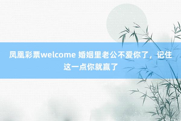 凤凰彩票welcome 婚姻里老公不爱你了，记住这一点你就赢了