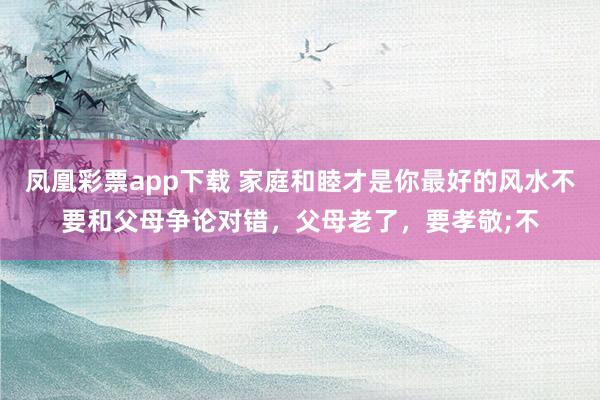 凤凰彩票app下载 家庭和睦才是你最好的风水不要和父母争论对错，父母老了，要孝敬;不