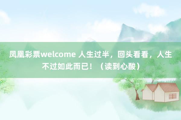 凤凰彩票welcome 人生过半，回头看看，人生不过如此而已！（读到心酸）