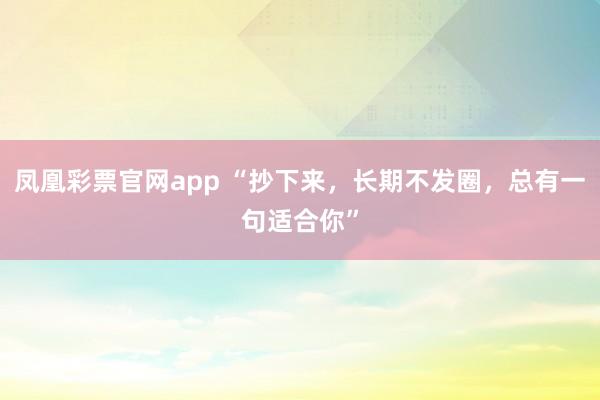 凤凰彩票官网app “抄下来，长期不发圈，总有一句适合你”