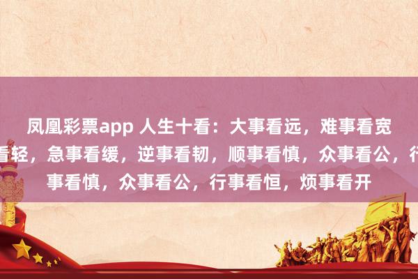 凤凰彩票app 人生十看：大事看远，难事看宽，往事看淡，琐事看轻，急事看缓，逆事看韧，顺事看慎，众事看公，行事看恒，烦事看开