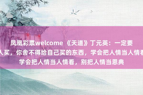凤凰彩票welcome 《天道》丁元英:一定要记住,不要去给别人买,你舍不得给自己买的东西,学会把人情当人情看,别把人情当恩典
