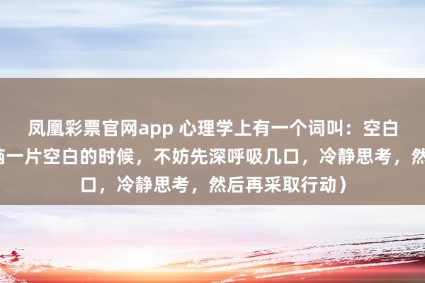 凤凰彩票官网app 心理学上有一个词叫：空白效应（当你大脑一片空白的时候，不妨先深呼吸几口，冷静思考，然后再采取行动）