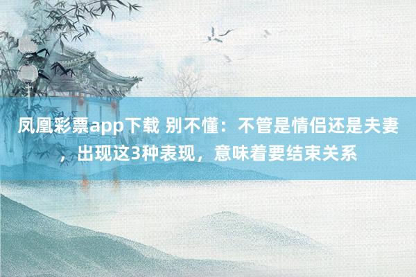 凤凰彩票app下载 别不懂：不管是情侣还是夫妻，出现这3种表现，意味着要结束关系