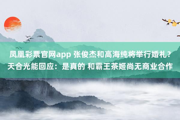 凤凰彩票官网app 张俊杰和高海纯将举行婚礼？天合光能回应：是真的 和霸王茶姬尚无商业合作
