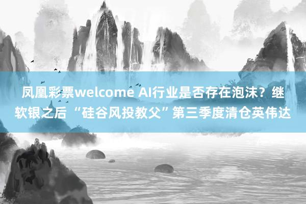 凤凰彩票welcome AI行业是否存在泡沫？继软银之后 “硅谷风投教父”第三季度清仓英伟达