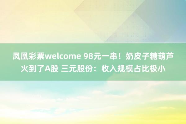 凤凰彩票welcome 98元一串！奶皮子糖葫芦火到了A股 三元股份：收入规模占比极小