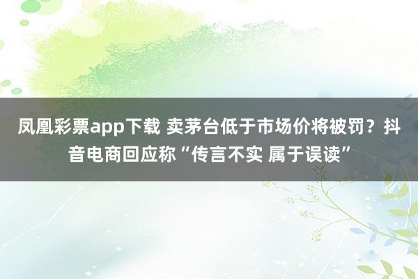 凤凰彩票app下载 卖茅台低于市场价将被罚？抖音电商回应称“传言不实 属于误读”