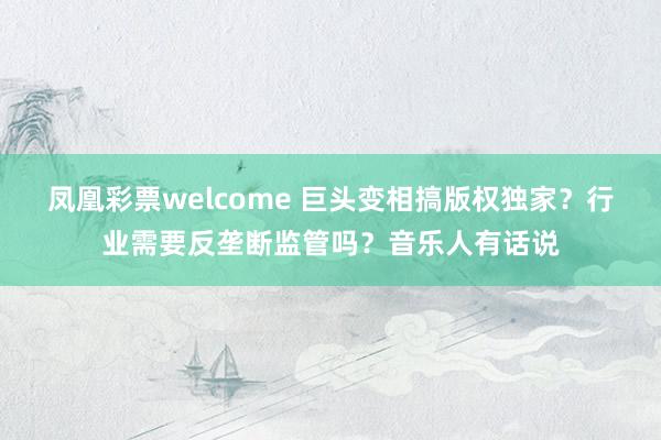 凤凰彩票welcome 巨头变相搞版权独家？行业需要反垄断监管吗？音乐人有话说