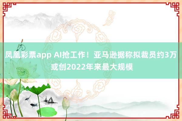 凤凰彩票app AI抢工作！亚马逊据称拟裁员约3万 或创2022年来最大规模