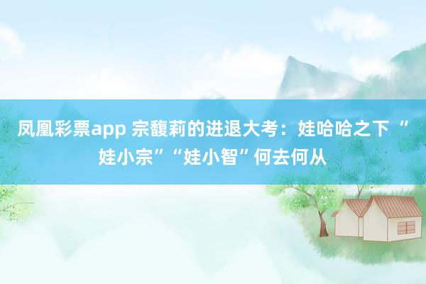 凤凰彩票app 宗馥莉的进退大考：娃哈哈之下 “娃小宗”“娃小智”何去何从