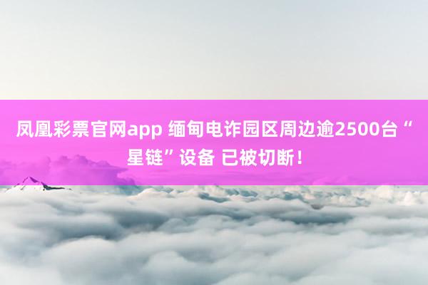 凤凰彩票官网app 缅甸电诈园区周边逾2500台“星链”设备 已被切断！