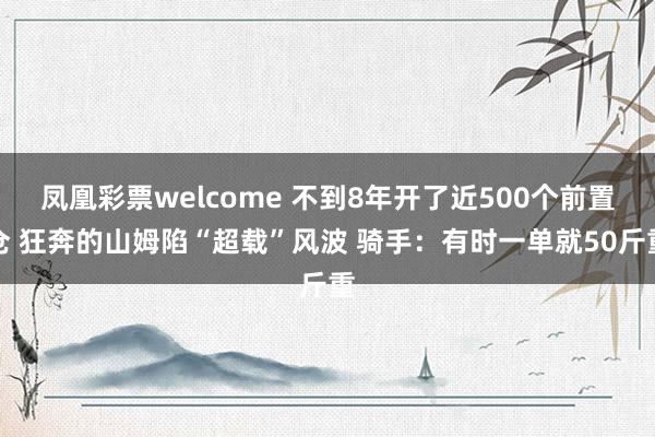 凤凰彩票welcome 不到8年开了近500个前置仓 狂奔的山姆陷“超载”风波 骑手：有时一单就50斤重