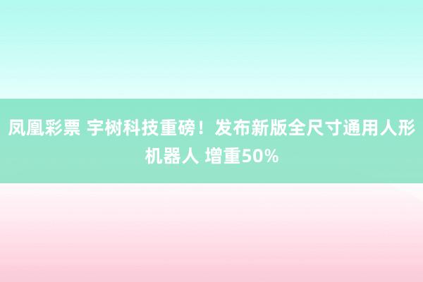 凤凰彩票 宇树科技重磅！发布新版全尺寸通用人形机器人 增重50%