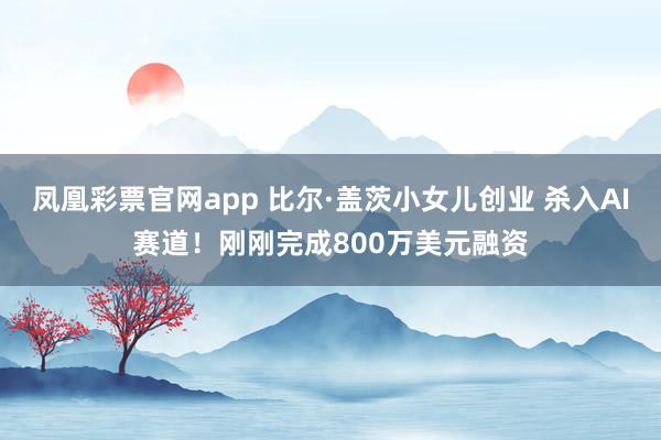 凤凰彩票官网app 比尔·盖茨小女儿创业 杀入AI赛道！刚刚完成800万美元融资