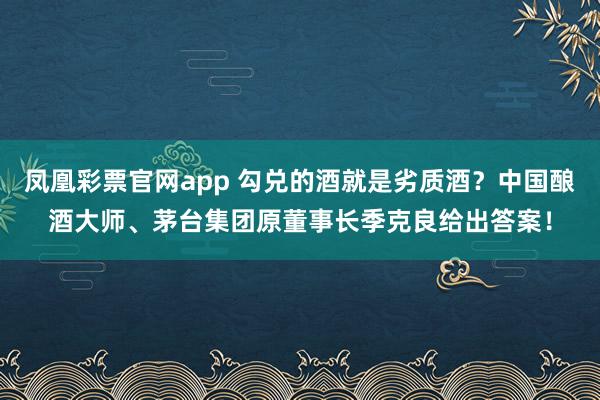 凤凰彩票官网app 勾兑的酒就是劣质酒？中国酿酒大师、茅台集团原董事长季克良给出答案！