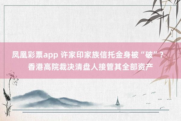 凤凰彩票app 许家印家族信托金身被“破”？ 香港高院裁决清盘人接管其全部资产
