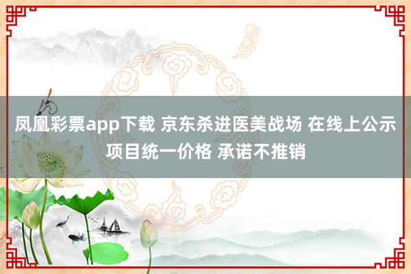 凤凰彩票app下载 京东杀进医美战场 在线上公示项目统一价格 承诺不推销