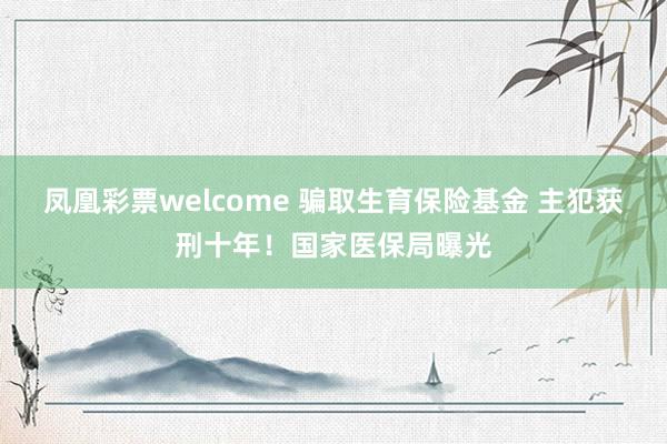 凤凰彩票welcome 骗取生育保险基金 主犯获刑十年！国家医保局曝光