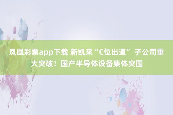 凤凰彩票app下载 新凯来“C位出道” 子公司重大突破！国产半导体设备集体突围