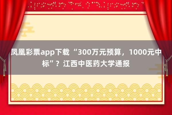 凤凰彩票app下载 “300万元预算，1000元中标”？江西中医药大学通报
