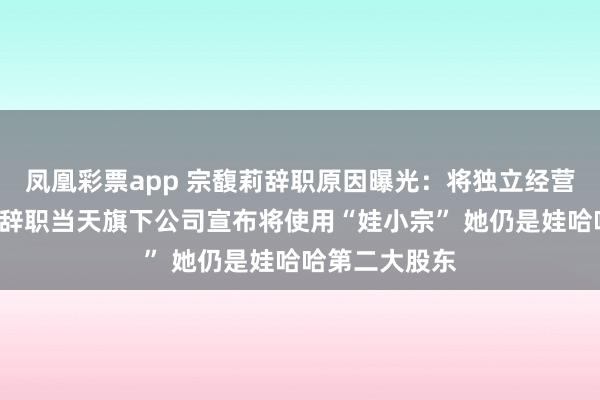 凤凰彩票app 宗馥莉辞职原因曝光：将独立经营“娃小宗”！辞职当天旗下公司宣布将使用“娃小宗” 她仍是娃哈哈第二大股东