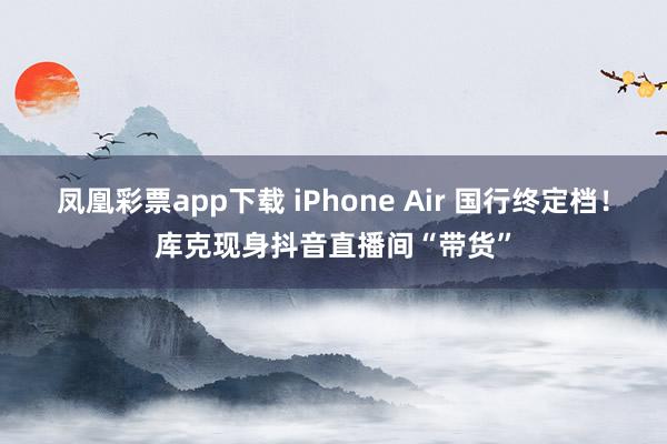 凤凰彩票app下载 iPhone Air 国行终定档！库克现身抖音直播间“带货”