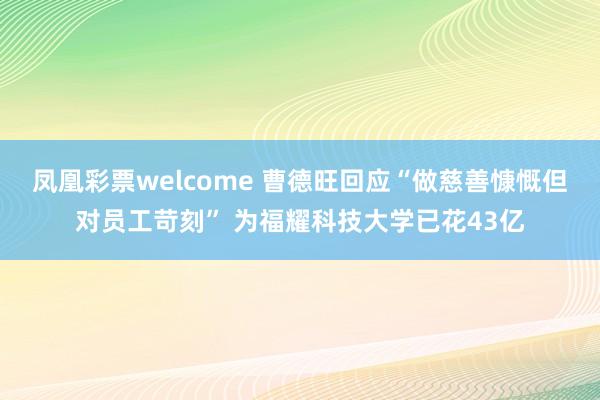 凤凰彩票welcome 曹德旺回应“做慈善慷慨但对员工苛刻” 为福耀科技大学已花43亿