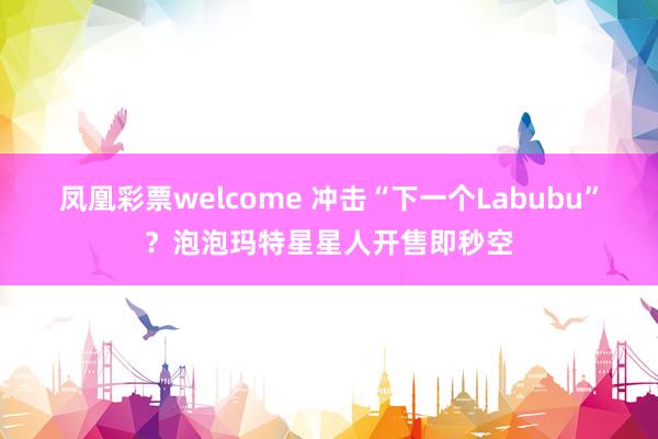 凤凰彩票welcome 冲击“下一个Labubu”？泡泡玛特星星人开售即秒空