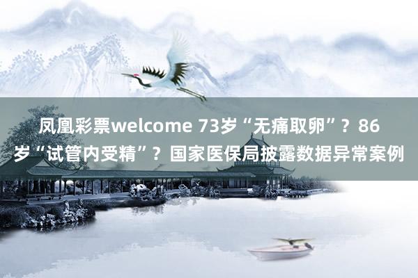 凤凰彩票welcome 73岁“无痛取卵”？86岁“试管内受精”？国家医保局披露数据异常案例