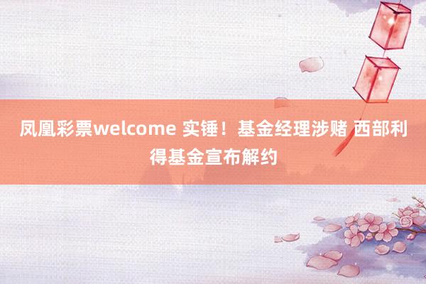 凤凰彩票welcome 实锤！基金经理涉赌 西部利得基金宣布解约