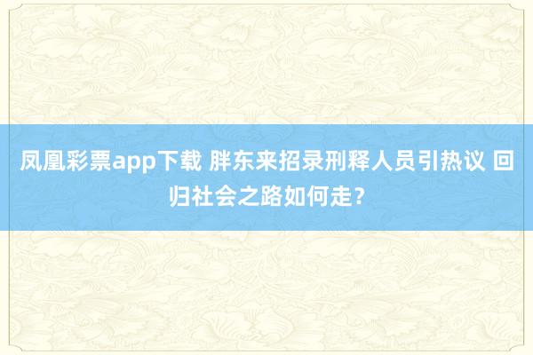 凤凰彩票app下载 胖东来招录刑释人员引热议 回归社会之路如何走？