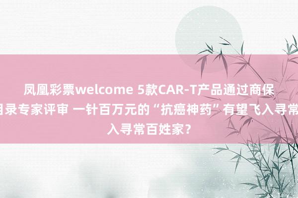 凤凰彩票welcome 5款CAR-T产品通过商保创新药目录专家评审 一针百万元的“抗癌神药”有望飞入寻常百姓家？