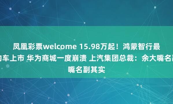 凤凰彩票welcome 15.98万起！鸿蒙智行最便宜的车上市 华为商城一度崩溃 上汽集团总裁：余大嘴名副其实