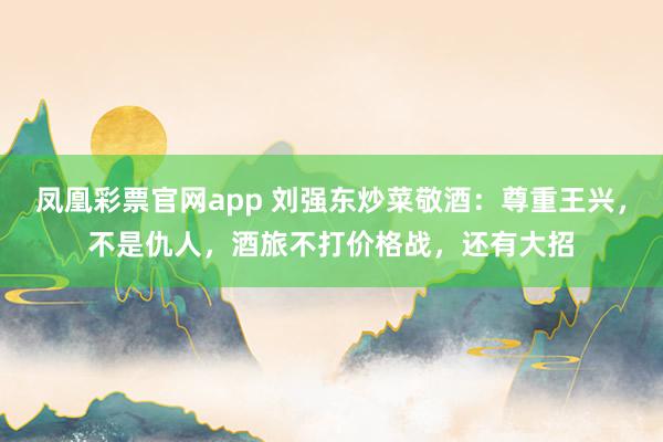 凤凰彩票官网app 刘强东炒菜敬酒：尊重王兴，不是仇人，酒旅不打价格战，还有大招