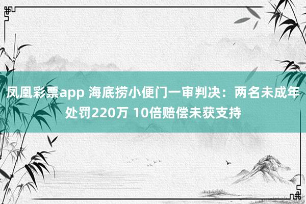 凤凰彩票app 海底捞小便门一审判决：两名未成年处罚220万 10倍赔偿未获支持